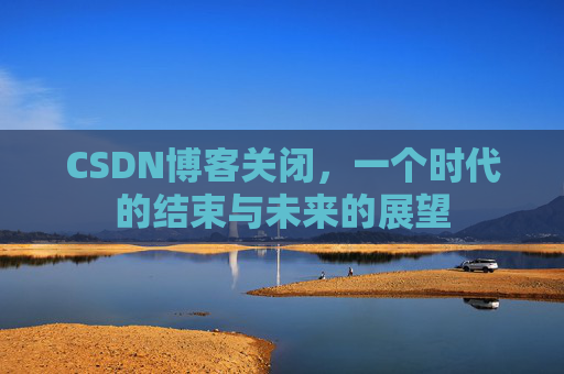 CSDN博客关闭，一个时代的结束与未来的展望